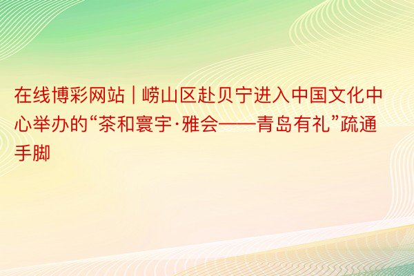 在线博彩网站 | 崂山区赴贝宁进入中国文化中心举办的“茶和寰宇·雅会——青岛有礼”疏通手脚