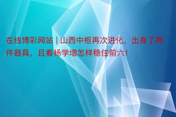 在线博彩网站 | 山西中枢再次进化，出身了两件器具，且看杨学增怎样稳住前六！
