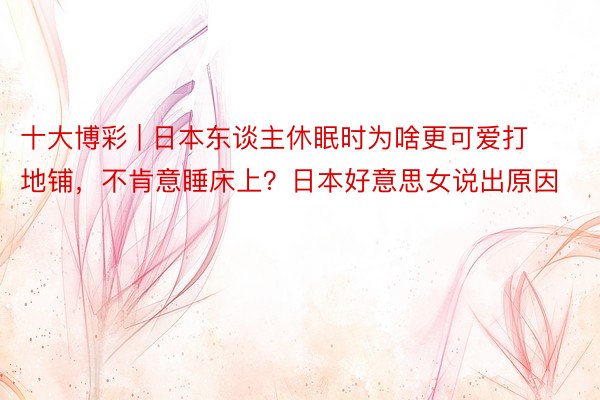 十大博彩 | 日本东谈主休眠时为啥更可爱打地铺，不肯意睡床上？日本好意思女说出原因