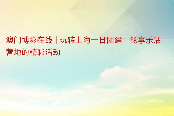 澳门博彩在线 | 玩转上海一日团建：畅享乐活营地的精彩活动