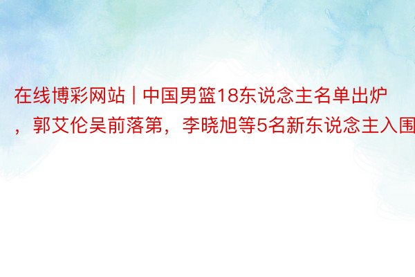 在线博彩网站 | 中国男篮18东说念主名单出炉，郭艾伦吴前落第，李晓旭等5名新东说念主入围