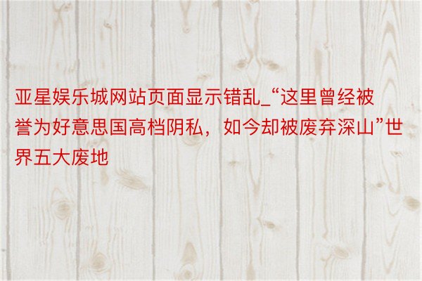 亚星娱乐城网站页面显示错乱_“这里曾经被誉为好意思国高档阴私，如今却被废弃深山”世界五大废地