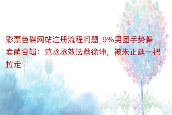 彩票色碟网站注册流程问题_9%男团手势舞卖萌合辑：范丞丞效法蔡徐坤，被朱正廷一把拉走