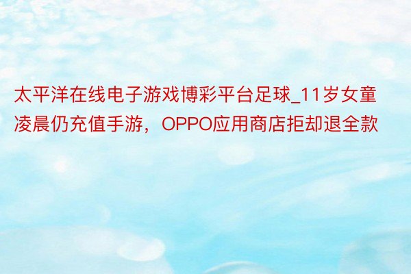 太平洋在线电子游戏博彩平台足球_11岁女童凌晨仍充值手游，OPPO应用商店拒却退全款