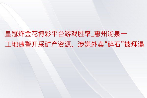 皇冠炸金花博彩平台游戏胜率_惠州汤泉一工地违警开采矿产资源，涉嫌外卖“碎石”被拜谒