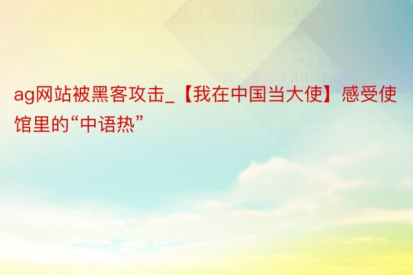 ag网站被黑客攻击_【我在中国当大使】感受使馆里的“中语热”