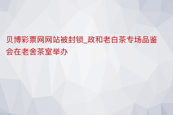 贝博彩票网网站被封锁_政和老白茶专场品鉴会在老舍茶室举办