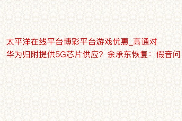 太平洋在线平台博彩平台游戏优惠_高通对华为归附提供5G芯片供应？余承东恢复：假音问