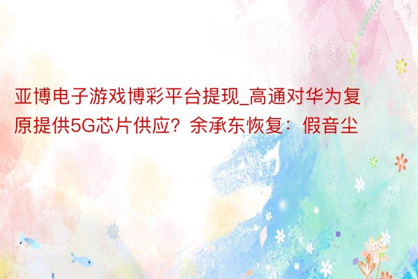 亚博电子游戏博彩平台提现_高通对华为复原提供5G芯片供应？余承东恢复：假音尘