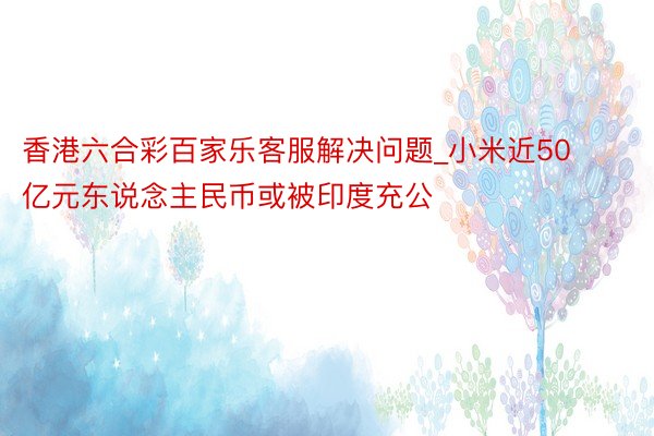 香港六合彩百家乐客服解决问题_小米近50亿元东说念主民币或被印度充公