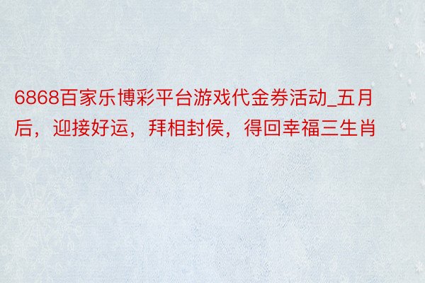 6868百家乐博彩平台游戏代金券活动_五月后，迎接好运，拜相封侯，得回幸福三生肖