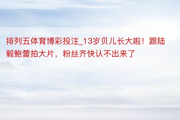 排列五体育博彩投注_13岁贝儿长大啦！跟陆毅鲍蕾拍大片，粉丝齐快认不出来了
