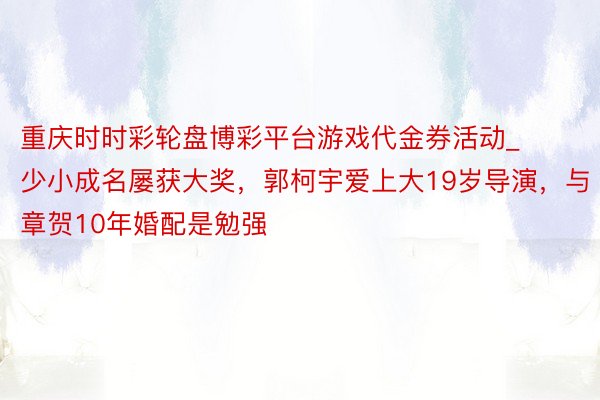 重庆时时彩轮盘博彩平台游戏代金券活动_少小成名屡获大奖，郭柯宇爱上大19岁导演，与章贺10年婚配是勉强