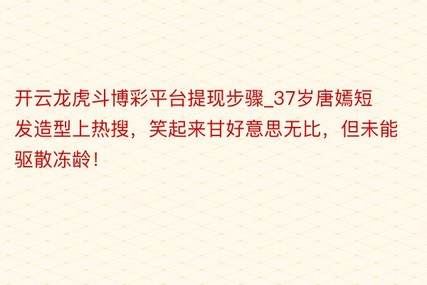 开云龙虎斗博彩平台提现步骤_37岁唐嫣短发造型上热搜，笑起来甘好意思无比，但未能驱散冻龄！