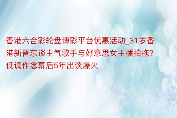 香港六合彩轮盘博彩平台优惠活动_31岁香港新晋东谈主气歌手与好意思女主播拍拖？低调作念幕后5年出谈爆火