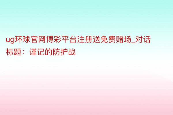 ug环球官网博彩平台注册送免费赌场_对话标题：谨记的防护战