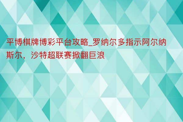平博棋牌博彩平台攻略_罗纳尔多指示阿尔纳斯尔，沙特超联赛掀翻巨浪