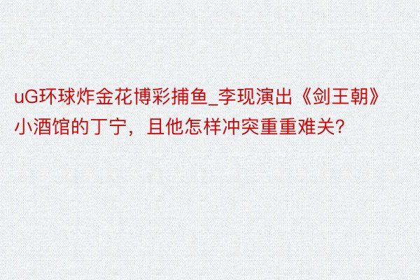 uG环球炸金花博彩捕鱼_李现演出《剑王朝》小酒馆的丁宁，且他怎样冲突重重难关？