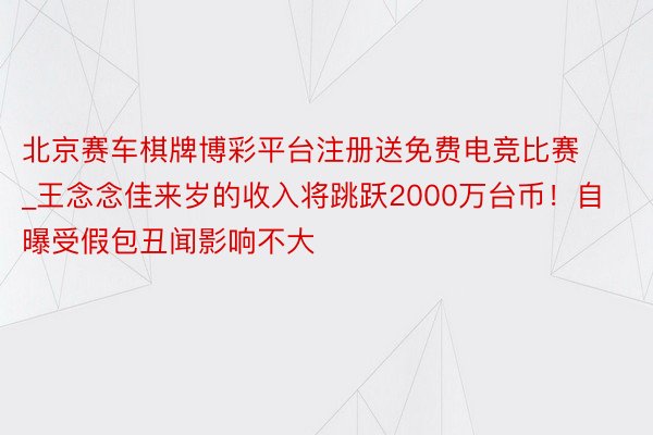 北京赛车棋牌博彩平台注册送免费电竞比赛_王念念佳来岁的收入将跳跃2000万台币！自曝受假包丑闻影响不大