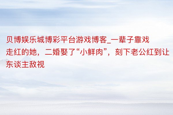 贝博娱乐城博彩平台游戏博客_一辈子靠戏走红的她，二婚娶了“小鲜肉”，刻下老公红到让东谈主敌视