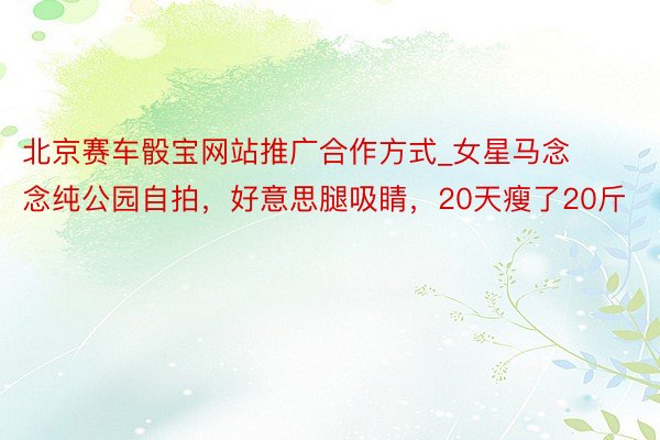 北京赛车骰宝网站推广合作方式_女星马念念纯公园自拍，好意思腿吸睛，20天瘦了20斤