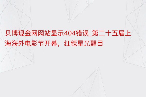 贝博现金网网站显示404错误_第二十五届上海海外电影节开幕，红毯星光醒目