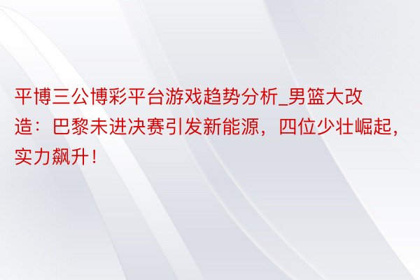 平博三公博彩平台游戏趋势分析_男篮大改造：巴黎未进决赛引发新能源，四位少壮崛起，实力飙升！