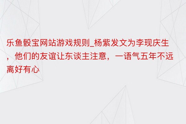 乐鱼骰宝网站游戏规则_杨紫发文为李现庆生，他们的友谊让东谈主注意，一语气五年不远离好有心