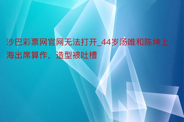 沙巴彩票网官网无法打开_44岁汤唯和陈坤上海出席算作，造型被吐槽