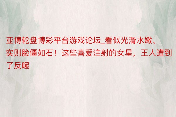 亚博轮盘博彩平台游戏论坛_看似光滑水嫩、实则脸僵如石！这些喜爱注射的女星，王人遭到了反噬