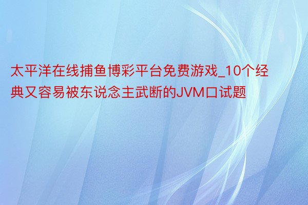 太平洋在线捕鱼博彩平台免费游戏_10个经典又容易被东说念主武断的JVM口试题