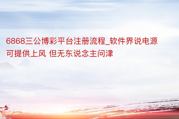 6868三公博彩平台注册流程_软件界说电源可提供上风 但无东说念主问津