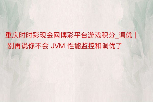 重庆时时彩现金网博彩平台游戏积分_调优 | 别再说你不会 JVM 性能监控和调优了