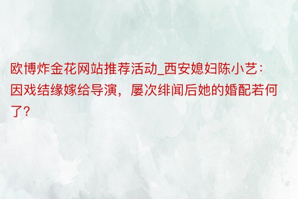 欧博炸金花网站推荐活动_西安媳妇陈小艺：因戏结缘嫁给导演，屡次绯闻后她的婚配若何了？
