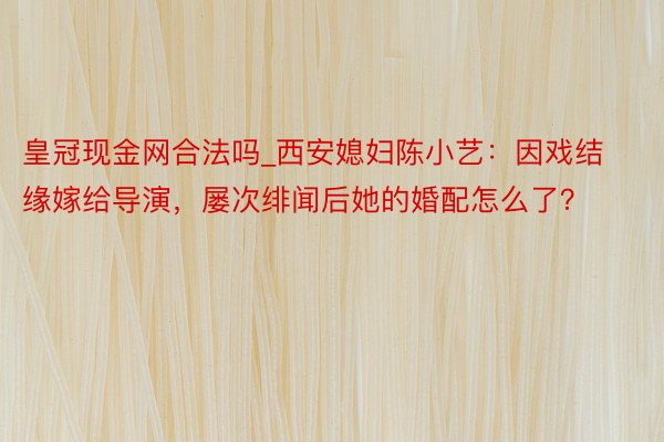 皇冠现金网合法吗_西安媳妇陈小艺：因戏结缘嫁给导演，屡次绯闻后她的婚配怎么了？