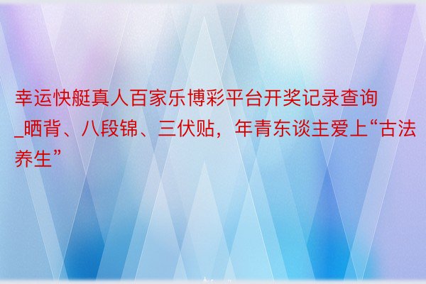 幸运快艇真人百家乐博彩平台开奖记录查询_晒背、八段锦、三伏贴，年青东谈主爱上“古法养生”
