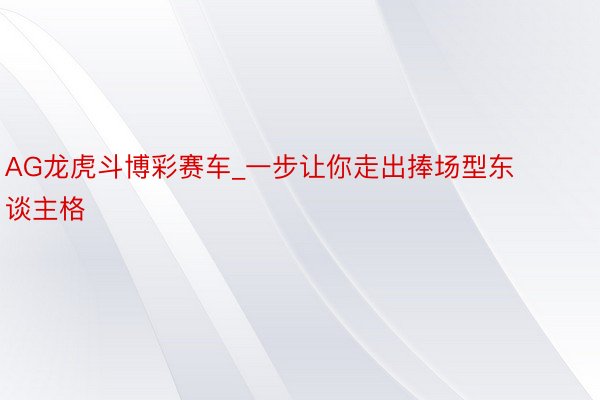 AG龙虎斗博彩赛车_一步让你走出捧场型东谈主格