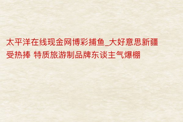 太平洋在线现金网博彩捕鱼_大好意思新疆受热捧 特质旅游制品牌东谈主气爆棚