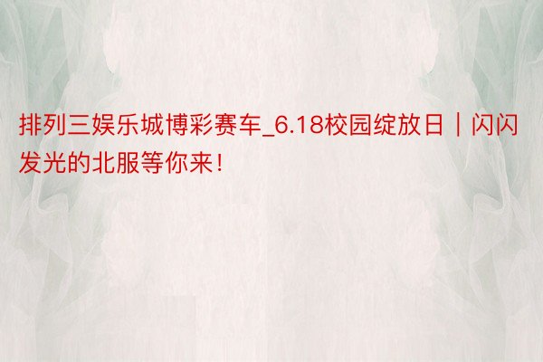 排列三娱乐城博彩赛车_6.18校园绽放日｜闪闪发光的北服等你来！