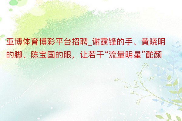 亚博体育博彩平台招聘_谢霆锋的手、黄晓明的脚、陈宝国的眼，让若干“流量明星”酡颜