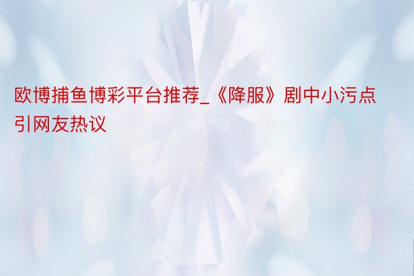 欧博捕鱼博彩平台推荐_《降服》剧中小污点引网友热议