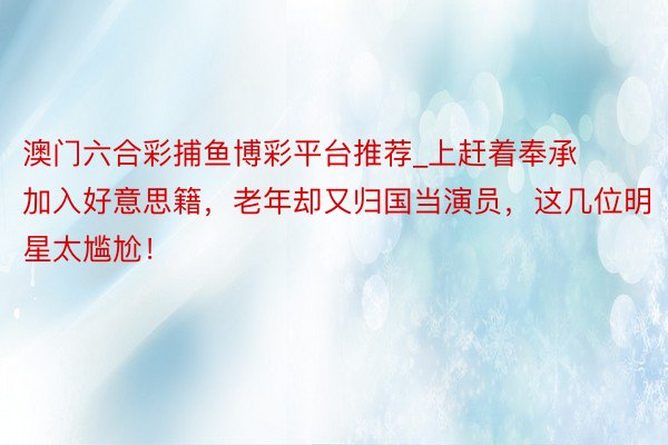 澳门六合彩捕鱼博彩平台推荐_上赶着奉承加入好意思籍，老年却又归国当演员，这几位明星太尴尬！