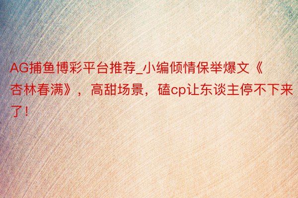 AG捕鱼博彩平台推荐_小编倾情保举爆文《杏林春满》，高甜场景，磕cp让东谈主停不下来了！