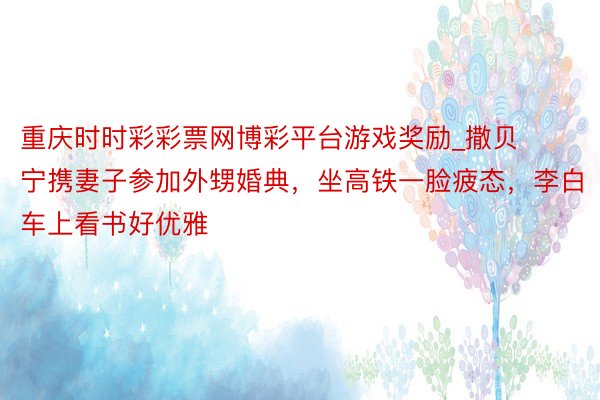 重庆时时彩彩票网博彩平台游戏奖励_撒贝宁携妻子参加外甥婚典，坐高铁一脸疲态，李白车上看书好优雅