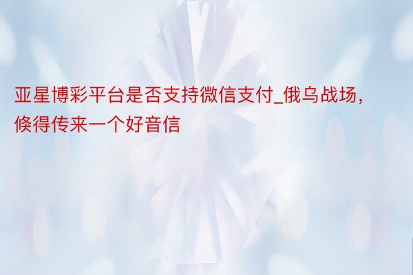 亚星博彩平台是否支持微信支付_俄乌战场，倏得传来一个好音信