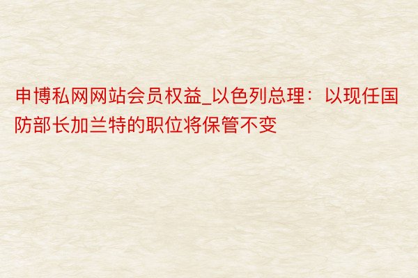 申博私网网站会员权益_以色列总理：以现任国防部长加兰特的职位将保管不变