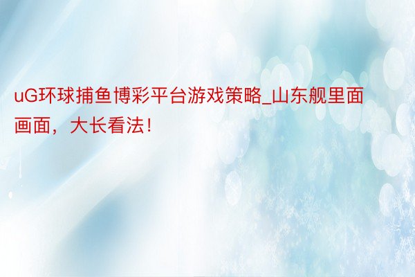 uG环球捕鱼博彩平台游戏策略_山东舰里面画面，大长看法！