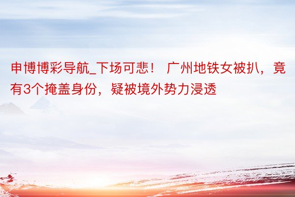 申博博彩导航_下场可悲！ 广州地铁女被扒，竟有3个掩盖身份，疑被境外势力浸透