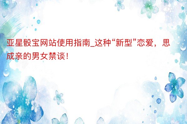 亚星骰宝网站使用指南_这种“新型”恋爱，思成亲的男女禁谈！