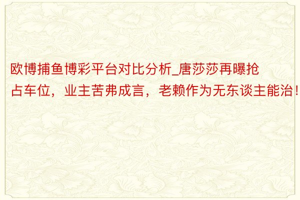 欧博捕鱼博彩平台对比分析_唐莎莎再曝抢占车位，业主苦弗成言，老赖作为无东谈主能治！